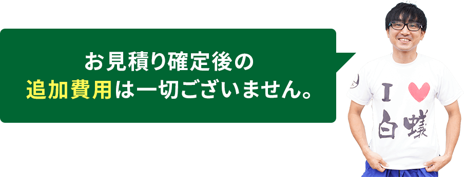 お見積り確定後の追加費用は一切ございません。