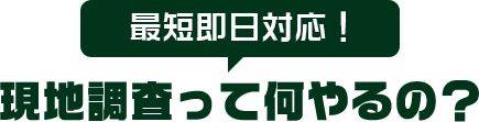 最短即日対応! 現地調査って何やるの?